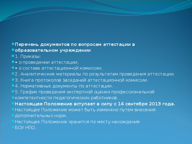 Перечень документов по вопросам аттестации в образовательном учреждении 1. Приказы: • о проведении аттестации; • о составе аттестационной комиссии; 2. Аналитические материалы по результатам проведения аттестации. 3. Книга протоколов заседаний аттестационной комиссии. 4. Нормативные документы по аттестации. 5. График проведения экспертной оценки профессиональной компетентности педагогических работников. Настоящее Положение вступает в силу с 14 сентября 2013 года. Настоящее Положение может быть изменено путем внесения дополнительных норм. Настоящее Положение хранится по месту нахождения БОУ НПО. 