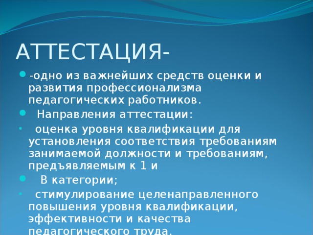 АТТЕСТАЦИЯ- -одно из важнейших средств оценки и развития профессионализма педагогических работников.  Направления аттестации:  оценка уровня квалификации для установления соответствия требованиям занимаемой должности и требованиям, предъявляемым к 1 и  В категории;  стимулирование целенаправленного повышения уровня квалификации, эффективности и качества педагогического труда. 