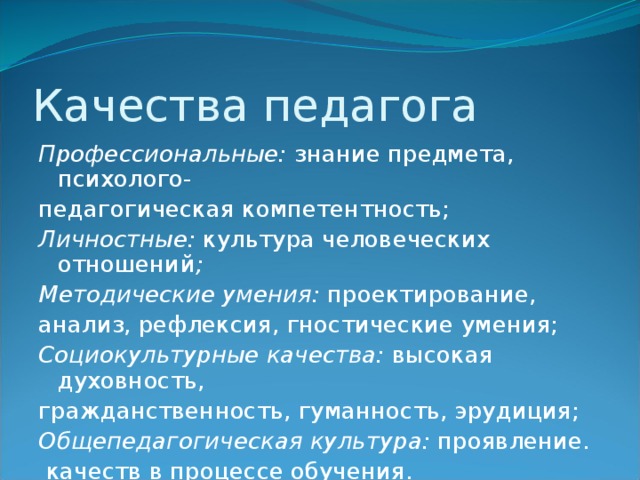 Качества педагога Профессиональные: знание предмета, психолого- педагогическая компетентность; Личностные: культура человеческих отношений ; Методические умения: проектирование, анализ, рефлексия, гностические умения; Социокультурные качества: высокая духовность, гражданственность, гуманность, эрудиция; Общепедагогическая культура: проявление.  качеств в процессе обучения. 