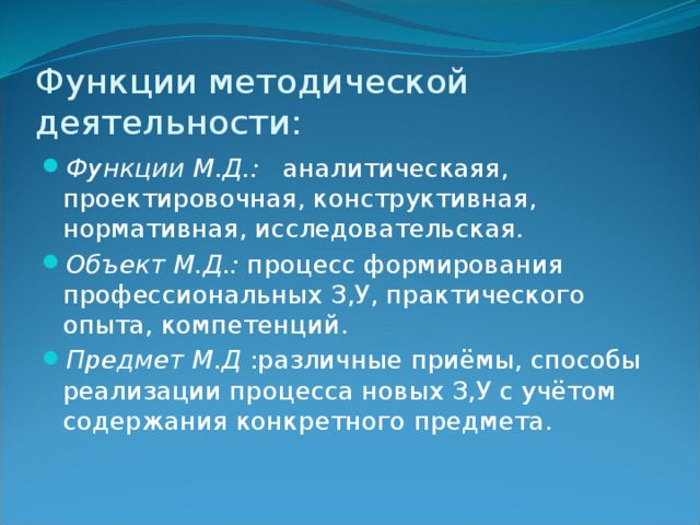 Функции методической деятельности: Функции М.Д.: аналитическаяя, проектировочная, конструктивная, нормативная, исследовательская. Объект М.Д.: процесс формирования профессиональных З,У, практического опыта, компетенций. Предмет М.Д :различные приёмы, способы реализации процесса новых З,У с учётом содержания конкретного предмета. 