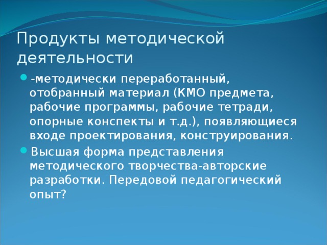 Продукты методической деятельности -методически переработанный, отобранный материал (КМО предмета, рабочие программы, рабочие тетради, опорные конспекты и т.д.), появляющиеся входе проектирования, конструирования. Высшая форма представления методического творчества-авторские разработки. Передовой педагогический опыт? 