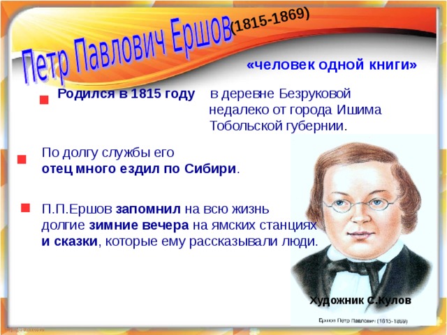 (1815-1869) «человек одной книги»   Родился в 1815 году в деревне Безруковой  недалеко от города Ишима  Тобольской губернии . По долгу службы его отец много ездил по Сибири .  П.П.Ершов запомнил на всю жизнь долгие зимние вечера на ямских станциях и сказки , которые ему рассказывали люди.  Художник С.Кулов 