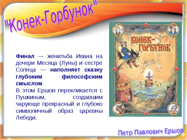 Финал — женитьба Ивана на дочери Месяца (Луны) и сестре Солнца — наполняет сказку глубоким философским смыслом . В этом Ершов перекликается с Пушкиным, создавшим чарующе прекрасный и глубоко символичный образ царевны Лебеди. 