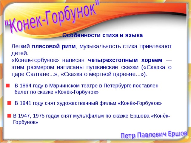 Особенности стиха и языка Легкий плясовой ритм , музыкальность стиха привлекают детей. «Конек-горбунок» написан четырехстопным хореем — этим размером написаны пушкинские сказки («Сказка о царе Салтане...», «Сказка о мертвой царевне...»). В 1864 году в Мариинском театре в Петербурге поставлен балет по сказке «Конёк-Горбунок» В 1941 году снят художественный фильм «Конёк-Горбунок» В 1947, 1975 годах снят мультфильм по сказке Ершова «Конёк-Горбунок» 