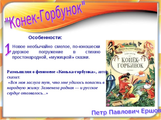 Особенности: Новое необычайно смелое, по-юношески дерзкое погружение в стихию простонародной, «мужицкой» сказки. Размышляя о феномене «Конька-горбунка», автор сказал:  « Вся моя заслуга тут, что мне удалось попасть в народную жилку. Зазвенела родная — и русское сердце отозвалось ...» 