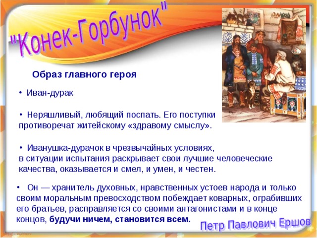 Образ главного героя  Иван-дурак  Неряшливый, любящий поспать. Его поступки противоречат житейскому «здравому смыслу».  Иванушка-дурачок в чрезвычайных условиях, в ситуации испытания раскрывает свои лучшие человеческие качества, оказывается и смел, и умен, и честен.  Он — хранитель духовных, нравственных устоев народа и только своим моральным превосходством побеждает коварных, ограбивших его братьев, расправляется со своими антагонистами и в конце концов, будучи ничем, становится всем.  