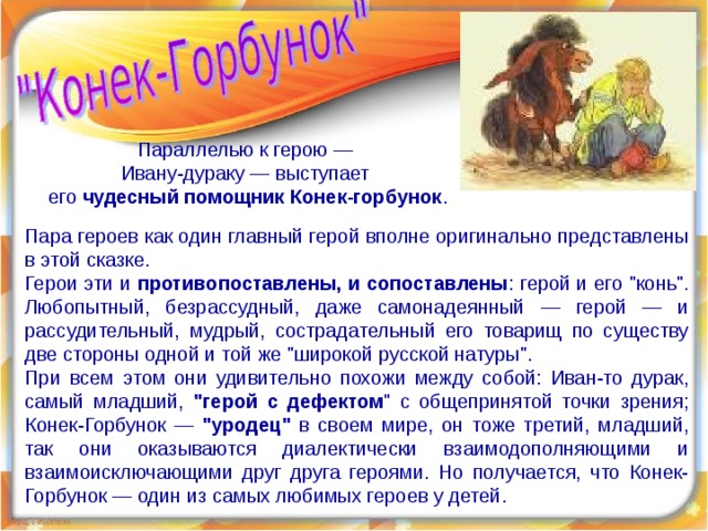 Параллелью к герою — Ивану-дураку — выступает его чудесный помощник Конек-горбунок . Пара героев как один главный герой вполне оригинально представлены в этой сказке. Герои эти и противопоставлены, и сопоставлены : герой и его 