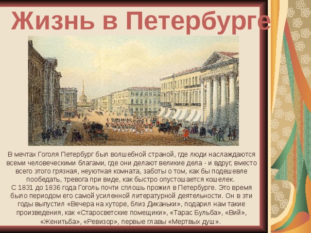 Жизнь в Петербурге В мечтах Гоголя Петербург был волшебной страной, где люди наслаждаются всеми человеческими благами, где они делают великие дела - и вдруг, вместо всего этого грязная, неуютная комната, заботы о том, как бы подешевле пообедать, тревога при виде, как быстро опустошается кошелек. С 1831 до 1836 года Гоголь почти сплошь прожил в Петербурге. Это время было периодом его самой усиленной литературной деятельности. Он в эти годы выпустил «Вечера на хуторе, близ Диканьки», подарил нам такие произведения, как «Старосветские помещики», «Тарас Бульба», «Вий», «Женитьба», «Ревизор», первые главы «Мертвых душ».