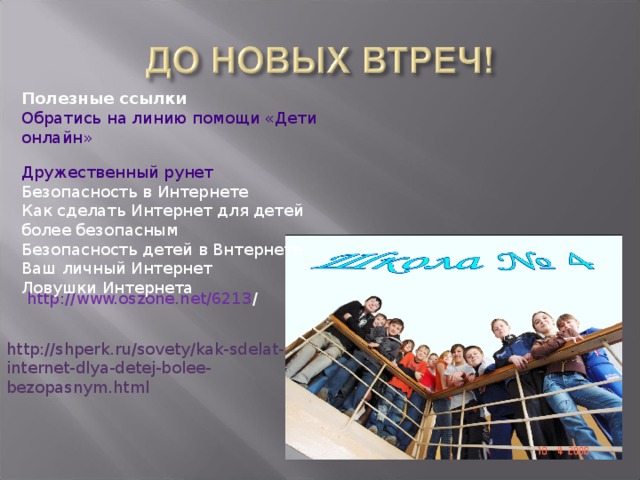 Полезные ссылки Обратись на линию помощи «Дети онлайн»  Дружественный рунет  Безопасность в Интернете  Как сделать Интернет для детей более безопасным  Безопасность детей в Bнтернете  Ваш личный Интернет  Ловушки Интернета http://www.oszone.net/6213 / http://shperk.ru/sovety/kak-sdelat-internet-dlya-detej-bolee-bezopasnym.html 