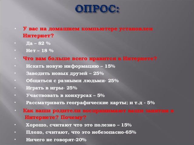 У вас на домашнем компьютере установлен Интернет?  Да – 82 %  Нет – 18 % Что вам больше всего нравится в Интернете?  Искать новую информацию – 15%  Заводить новых друзей – 25%  Общаться с разными людьми- 25%  Играть в игры- 25%  Участвовать в конкурсах – 5%  Рассматривать географические карты; и т.д - 5% Как ваши родители воспринимают ваши занятия в  Интернете? Почему?  Хорошо, считают что это полезно – 15%  Плохо, считают, что это небезопасно-65%  Ничего не говорят-20%  
