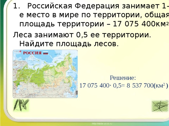 1. Российская Федерация занимает 1-е место в мире по территории, общая площадь территории – 17 075 400км 2 Леса занимают 0,5 ее территории. Найдите площадь лесов. Решение: 17 075   400 · 0,5= 8   537 700(км 2 ) 