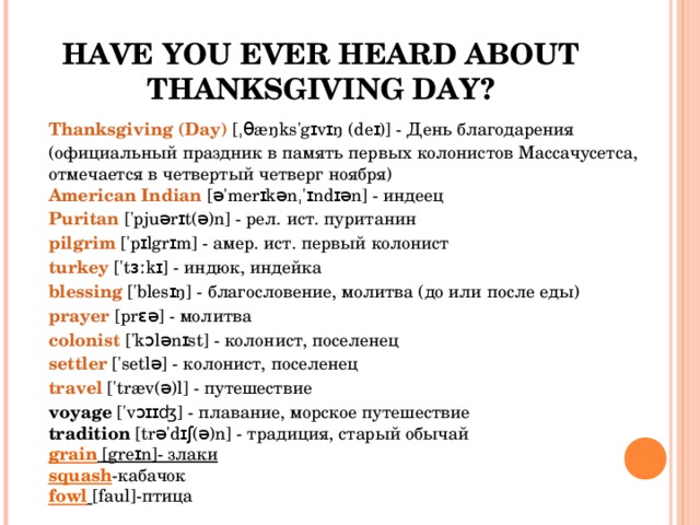 HAVE YOU EVER HEARD ABOUT THANKSGIVING DAY? Thanksgiving (Day) [ˌ θ æŋks'gɪvɪŋ (deɪ)] - День благодарения (официальный праздник в память первых колонистов Массачусетса, отмечается в четвертый четверг ноября)  American Indian [ə'merɪkənˌ'ɪndɪən] - индеец  Puritan ['pjuərɪt(ə)n] - рел. ист. пуританин  pilgrim ['pɪlgrɪm] - амер. ист. первый колонист  turkey ['tɜːkɪ] - индюк, индейка  blessing ['blesɪŋ] - благословение, молитва (до или после еды)  prayer [prɛə] - молитва  colonist ['kɔlənɪst] - колонист, поселенец  settler ['setlə] - колонист, поселенец  travel ['træv(ə)l] - путешествие  voyage ['vɔɪɪʤ] - плавание, морское путешествие  tradition [trə'dɪʃ(ə)n] - традиция, старый обычай grain [greɪn] - злаки squash - кабачок fowl  [faul] -птица 