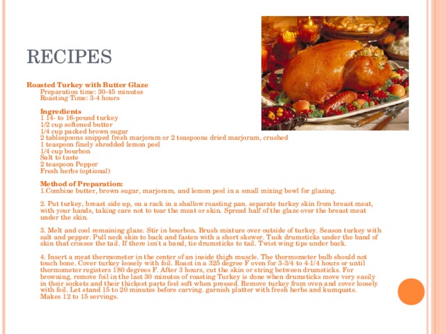 RECIPES Roasted Turkey with Butter Glaze  Preparation time: 30-45 minutes  Roasting Time: 3-4 hours   Ingredients  1 14- to 16-pound turkey  1/2 cup softened butter  1/4 cup packed brown sugar  2 tablespoons snipped fresh marjoram or 2 teaspoons dried marjoram, crushed  1 teaspoon finely shredded lemon peel  1/4 cup bourbon  Salt to taste  2 teaspoon Pepper  Fresh herbs (optional)   Method of Preparation:  1.Combine butter, brown sugar, marjoram, and lemon peel in a small mixing bowl for glazing.   2. Put turkey, breast side up, on a rack in a shallow roasting pan. separate turkey skin from breast meat, with your hands, taking care not to tear the meat or skin. Spread half of the glaze over the breast meat under the skin.   3. Melt and cool remaining glaze. Stir in bourbon. Brush mixture over outside of turkey. Season turkey with salt and pepper. Pull neck skin to back and fasten with a short skewer. Tuck drumsticks under the band of skin that crosses the tail. If there isn't a band, tie drumsticks to tail. Twist wing tips under back.   4. Insert a meat thermometer in the center of an inside thigh muscle. The thermometer bulb should not touch bone. Cover turkey loosely with foil. Roast in a 325 degree F oven for 3-3/4 to 4-1/4 hours or until thermometer registers 180 degrees F. After 3 hours, cut the skin or string between drumsticks. For browning, remove foil in the last 30 minutes of roasting Turkey is done when drumsticks move very easily in their sockets and their thickest parts feel soft when pressed. Remove turkey from oven and cover loosely with foil. Let stand 15 to 20 minutes before carving. garnish platter with fresh herbs and kumquats.  Makes 12 to 15 servings. 