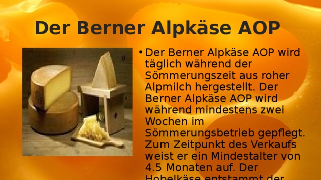 Der Berner Alpkäse AOP Der Berner Alpkäse AOP wird täglich während der Sömmerungszeit aus roher Alpmilch hergestellt. Der Berner Alpkäse AOP wird während mindestens zwei Wochen im Sömmerungsbetrieb gepflegt. Zum Zeitpunkt des Verkaufs weist er ein Mindestalter von 4.5 Monaten auf. Der Hobelkäse entstammt der Tradition der Haltbarmachung durch Trocknung. 