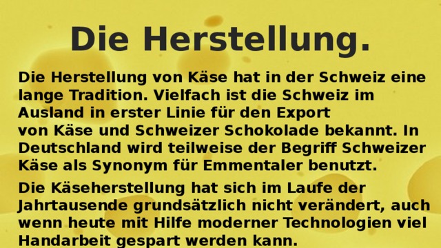 Die Herstellung. Die Herstellung von Käse hat in der Schweiz eine lange Tradition. Vielfach ist die Schweiz im Ausland in erster Linie für den Export von Käse und Schweizer Schokolade bekannt. In Deutschland wird teilweise der Begriff Schweizer Käse als Synonym für Emmentaler benutzt. Die Käseherstellung hat sich im Laufe der Jahrtausende grundsätzlich nicht verändert, auch wenn heute mit Hilfe moderner Technologien viel Handarbeit gespart werden kann. 