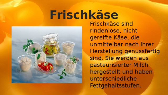 Frischkäse Frischkäse sind rindenlose, nicht gereifte Käse, die unmittelbar nach ihrer Herstellung genussfertig sind. Sie werden aus pasteurisierter Milch hergestellt und haben unterschiedliche Fettgehaltsstufen. 