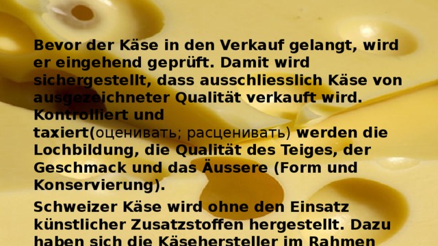 Bevor der Käse in den Verkauf gelangt, wird er eingehend geprüft. Damit wird sichergestellt, dass ausschliesslich Käse von ausgezeichneter Qualität verkauft wird. Kontrolliert und taxiert( оценивать; расценивать) werden die Lochbildung, die Qualität des Teiges, der Geschmack und das Äussere (Form und Konservierung). Schweizer Käse wird ohne den Einsatz künstlicher Zusatzstoffen hergestellt. Dazu haben sich die Käsehersteller im Rahmen eines Branchenkodex verpflichtet. Dieser trat im November 2002 in Kraft und wurde seither mehrmals erneuert . 