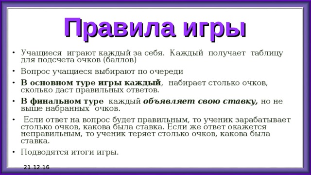 Правила игры Учащиеся играют каждый за себя. Каждый получает таблицу для подсчета очков (баллов) Вопрос учащиеся выбирают по очереди В основном туре игры каждый , набирает столько очков, сколько даст правильных ответов.  В финальном туре каждый объявляет свою ставку, но не выше набранных  очков.  Если ответ на вопрос будет правильным, то ученик зарабатывает столько очков, какова была ставка. Если же ответ окажется неправильным, то ученик теряет столько очков, какова была ставка. Подводятся итоги игры. 21.12.16 