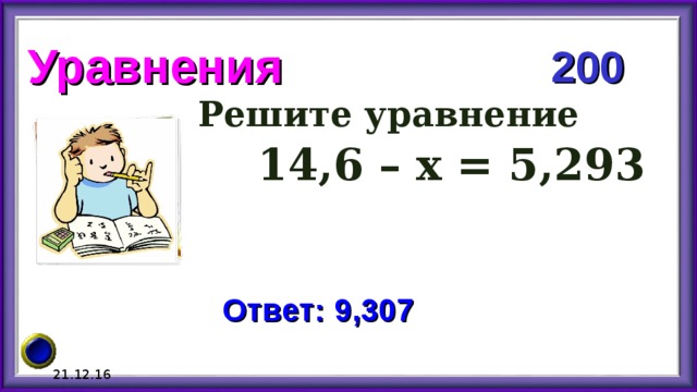 Уравнения 200 Решите уравнение  14,6 – х = 5,293 Ответ: 9,307 21.12.16 