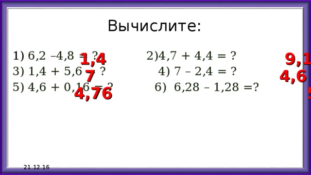 Вычислите: 6,2 –4,8 = ? 2)4,7 + 4,4 = ? 3) 1,4 + 5,6 = ? 4) 7 – 2,4 = ? 5) 4,6 + 0,16 = ? 6) 6,28 – 1,28 =? 1,4 9,1 7 4,6 4,76 5 21.12.16 