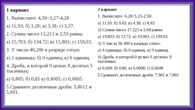 1 вариант 1. Вычислите: 4,38+3,27-4,28 а) 11,93; б) 3,28; в) 3,38; г) 3,37. 2. Сумма чисел 13,213 и 2,59 равна: а) 15,703; б) 134,72; в) 15,803; г) 158,03. 3. У числа 40,206 в разряде сотых: а) 2 единицы; б) 0 единиц; в) 6 единиц. 4. Дробь, в которой 0 целых 8 десятых 5 тысячных: а) 0,805; б) 0,85 в) 0,8005; г) 0,0805. 5.Сравните десятичные дроби: 5,8012 и 5,801. 2 вариант 1. Вычислите: 6,28+5,23-2,58: а) 11,93; б) 9,03; в) 4,38; г) 8,93. 2) Сумма чисел 17,223 и 2,68 равна: а) 19,803; б) 13,72; в) 19,903; г) 199,03. 3) У числа 56,409 в разряде сотых: а) 4 единицы; б) 0 единиц; в) 9 единиц. 4) Дробь, в которой 0 целых 6 десятых 8 тысячных: а) 0,608; б) 0,86; в) 0,6008; г) 0,0608. 5.Сравните десятичные дроби: 7,901 и 7,801. 