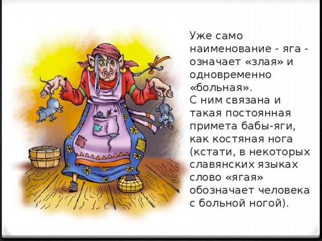 Уже само наименование - яга - означа­ет «злая» и одновременно «больная». С ним связана и такая постоянная примета бабы-яги, как костяная нога (кстати, в не­которых славянских языках слово «ягая» обозначает человека с больной ногой).