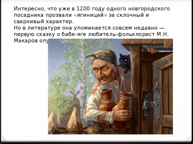 Ин­тересно, что уже в 1200 году одного новго­родского посадника прозвали «ягиницей» за склочный и сварливый характер.  Но в литературе она упоминается совсем недав­но — первую сказку о бабе-яге любитель-фольклорист М.Н. Макаров опубликовал лишь в 1820 г.