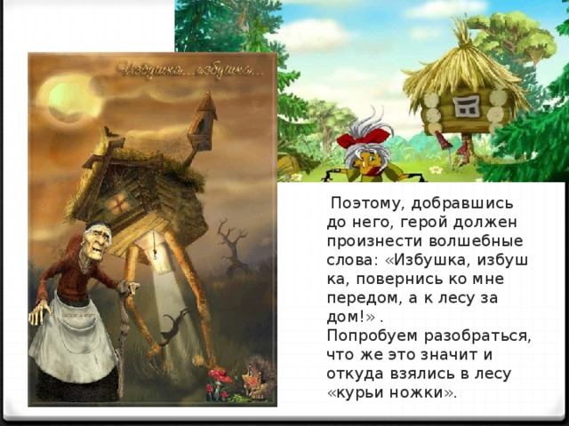 Поэтому, добравшись до него, герой должен произ­нести волшебные слова: «Избушка, избуш­ка, повернись ко мне передом, а к лесу за­дом!» . Попробуем разобраться, что же это значит и откуда взялись в лесу «курьи ножки».