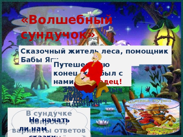 «Волшебный сундучок» Сказочный житель леса, помощник Бабы Яги Л Первый «летательный аппарат» женщины Кто ездил к царю на печи? Кощей Бессмертный Кот Баюн Змей Горыныч Леший Кощей Бессмертный Кот Баюн Змей Горыныч Леший Путешествию конец, кто был с нами – молодец! Ракета Емеля Иван-дурак Иван-царевич Емеля Иван-дурак Иван-царевич Ракета Ступа Ступа Летучий корабль Летучий корабль Не начать ли нам сказку сначала? В сундучке вопросы, варианты ответов и ответы. Щёлкай по нему