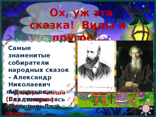 Ох, уж эта сказка! Виды и другое… Самые знаменитые собиратели народных сказок – Александр Николаевич Афанасьев и Владимир Иванович Даль В сказках о животных звери разговаривают и ведут себя как люди (Сказки «Кот, лиса и петух», «Теремок») Герои волшебных сказок одолевают врагов, спасают друзей, сталкиваясь с нечистой силой (Сказка « Марья Моревна») В бытовых сказках люди решают свои проблемы благодаря находчивости (Сказка «Каша из топора») 4