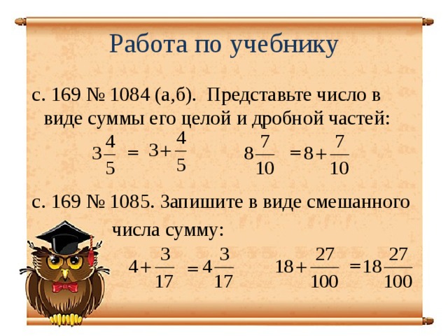 Работа по учебнику  с. 169 № 1084 (а,б). Представьте число в виде суммы его целой и дробной частей:  с. 169 № 1085. Запишите в виде смешанного  числа сумму: = = = =