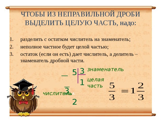 ЧТОБЫ ИЗ НЕПРАВИЛЬНОЙ ДРОБИ ВЫДЕЛИТЬ ЦЕЛУЮ ЧАСТЬ, надо: разделить с остатком числитель на знаменатель; неполное частное будет целой частью; остаток (если он есть) дает числитель, а делитель – знаменатель дробной части. 3 знаменатель 1  5  3 .  2 целая часть числитель