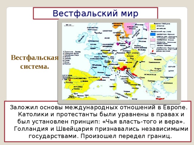 Вестфальский мир Вестфальская система. Заложил основы международных отношений в Европе. Католики и протестанты были уравнены в правах и был установлен принцип: «Чья власть-того и вера». Голландия и Швейцария признавались независимыми государствами. Произошел передел границ. 