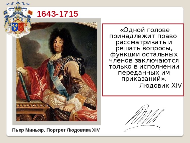 1643-1715  «Одной голове принадлежит право рассматривать и решать вопросы, функции остальных членов заключаются только в исполнении переданных им приказаний».  Людовик XIV Слайд 3. Лик этот принадлежит самому знаменитому из всех французских королей династии Бурбонов Людовику XIV. Царствование его продолжалось целых семьдесят два года. Это до сих пор является самым длительным в европейской истории сроком правления одного монарха. Оно вошло в историю как классический образец абсолютной власти, как эпоха небывалого до того расцвета во всех областях культуры и духовной жизни, и, наконец, как эпоха гегемонии Франции в Европе. Поэтому неудивительно, что вторая половина XVII – начало XVIII в. во Франции получила название «золотого века», самого монарха нарекли «король-солнце». Пьер Миньяр. Портрет Людовика XIV  