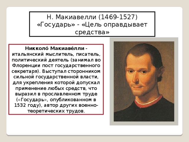 Н. Макиавелли (1469-1527) «Государь» - «Цель оправдывает средства» Никколо́ Макиаве́лли - итальянский мыслитель, писатель, политический деятель (занимал во Флоренции пост государственного секретаря). Выступал сторонником сильной государственной власти, для укрепления которой допускал применение любых средств, что выразил в прославленном труде («Государь», опубликованном в 1532 году), автор других военно-теоретических трудов. 