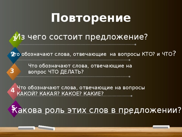 Повторение Из чего состоит предложение? 1 Что обозначают слова, отвечающие на вопросы КТО? и ЧТО ? 2 Что обозначают слова, отвечающие на вопрос ЧТО ДЕЛАТЬ? 3 Что обозначают слова, отвечающие на вопросы КАКОЙ? КАКАЯ? КАКОЕ? КАКИЕ? 4 5  Какова роль этих слов в предложении? 