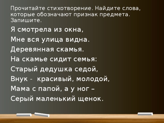 Прочитайте стихотворение. Найдите слова, которые обозначают признак предмета. Запишите. Я смотрела из окна, Мне вся улица видна. Деревянная скамья. На скамье сидит семья: Старый дедушка седой, Внук - красивый, молодой, Мама с папой, а у ног – Серый маленький щенок. 