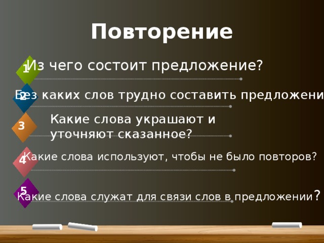 Повторение Из чего состоит предложение? 1 Без каких слов трудно составить предложение? 2 Какие слова украшают и уточняют сказанное? 3 Какие слова используют, чтобы не было повторов? 4 5  Какие слова служат для связи слов в предложении ? 