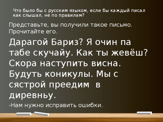 Что было бы с русским языком, если бы каждый писал как слышал, не по правилам? Представьте, вы получили такое письмо. Прочитайте его. Дарагой Бариз? Я очин па табе скучайу. Как ты жевёш? Скора наступить висна. Будуть коникулы. Мы с сястрой преедим в диревньу. -Нам нужно исправить ошибки. 