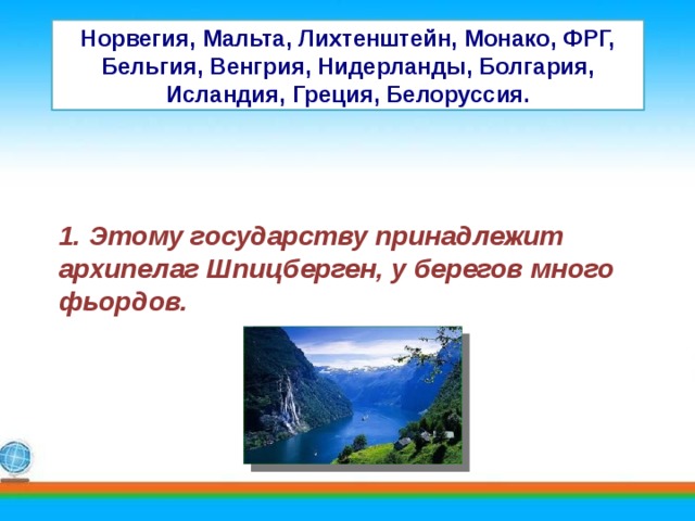 Норвегия, Мальта, Лихтенштейн, Монако, ФРГ, Бельгия, Венгрия, Нидерланды, Болгария, Исландия, Греция, Белоруссия. 1. Этому государству принадлежит архипелаг Шпицберген, у берегов много фьордов. 