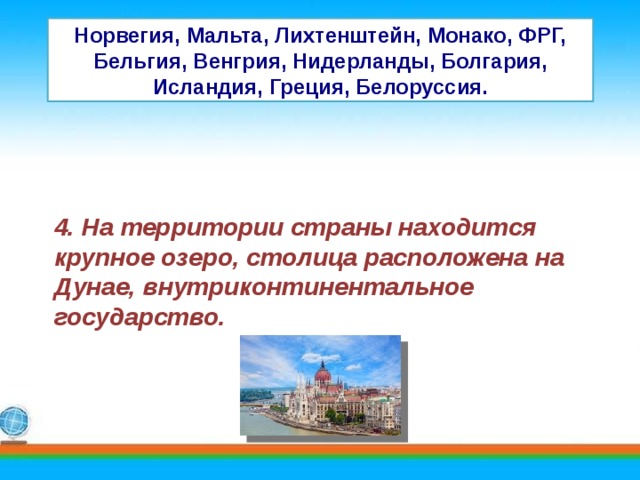 Норвегия, Мальта, Лихтенштейн, Монако, ФРГ, Бельгия, Венгрия, Нидерланды, Болгария, Исландия, Греция, Белоруссия. 4. На территории страны находится крупное озеро, столица расположена на Дунае, внутриконтинентальное государство. 