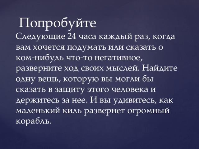 Попробуйте Следующие 24 часа каждый раз, когда вам хочется подумать или сказать о ком-нибудь что-то негативное, разверните ход своих мыслей. Найдите одну вещь, которую вы могли бы сказать в защиту этого человека и держитесь за нее. И вы удивитесь, как маленький киль развернет огромный корабль. 