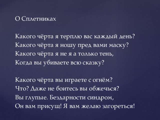 О Сплетниках Какого чёрта я терплю вас каждый день? Какого чёрта я ношу пред вами маску? Какого чёрта я не я а только тень, Когда вы убиваете всю сказку? Какого чёрта вы играете с огнём? Что? Даже не боитесь вы обжечься? Вы глупые. Бездарности синдром, Он вам присущ! Я вам желаю загореться! 