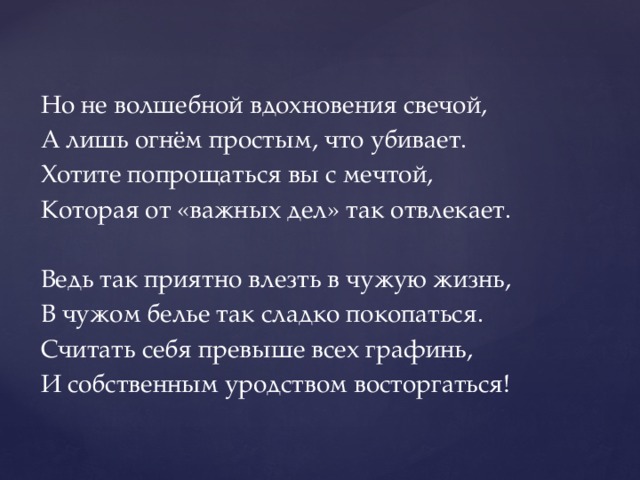 Но не волшебной вдохновения свечой, А лишь огнём простым, что убивает. Хотите попрощаться вы с мечтой, Которая от «важных дел» так отвлекает. Ведь так приятно влезть в чужую жизнь, В чужом белье так сладко покопаться. Считать себя превыше всех графинь, И собственным уродством восторгаться! 