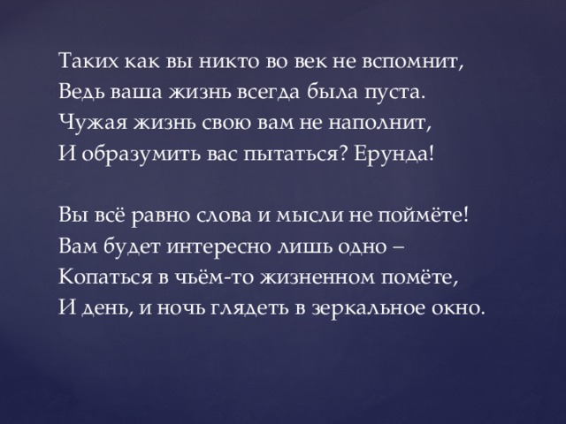 Таких как вы никто во век не вспомнит, Ведь ваша жизнь всегда была пуста. Чужая жизнь свою вам не наполнит, И образумить вас пытаться? Ерунда! Вы всё равно слова и мысли не поймёте! Вам будет интересно лишь одно – Копаться в чьём-то жизненном помёте, И день, и ночь глядеть в зеркальное окно. 