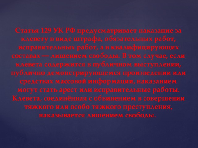 Статья 129 УК РФ предусматривает наказание за клевету в виде штрафа, обязательных работ, исправительных работ, а в квалифицирующих составах — лишением свободы. В том случае, если клевета содержится в публичном выступлении, публично демонстрирующемся произведении или средствах массовой информации, наказанием могут стать арест или исправительные работы. Клевета, соединённая с обвинением в совершении тяжкого или особо тяжкого преступления, наказывается лишением свободы.  