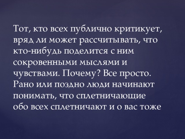 Тот, кто всех публично критикует, вряд ли может рассчитывать, что кто-нибудь поделится с ним сокровенными мыслями и чувствами. Почему? Все просто. Рано или поздно люди начинают понимать, что сплетничающие обо всех сплетничают и о вас тоже 