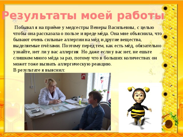 Результаты моей работы   Побывал я на приёме у медсестры Венеры Васильевны, с целью чтобы она рассказала о пользе и вреде мёда. Она мне объяснила, что бывают очень сильные аллергии на мёд и другие вещества, выделяемые пчёлами. Поэтому перед тем, как есть мёд, обязательно узнайте, нет ли у вас аллергия Но даже если у вас нет, не ешьте слишком много мёда за раз, потому что в больших количествах он может тоже вызвать аллергическую реакцию. В результате я выяснил: 