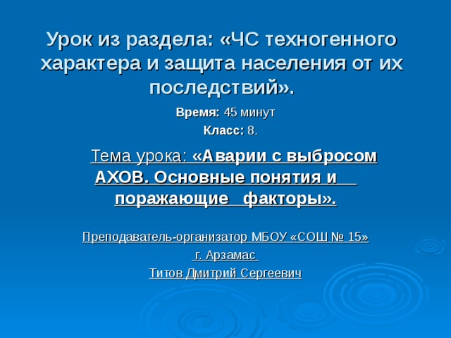 Урок из раздела: «ЧС техногенного характера и защита населения от их последствий». Время: 45 минут  Класс: 8.  Тема урока: «Аварии с выбросом АХОВ. Основные понятия и поражающие факторы».  Преподаватель-организатор МБОУ «СОШ № 15»  г. Арзамас Титов Дмитрий Сергеевич 