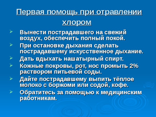  Первая помощь при отравлении хлором  Вынести пострадавшего на свежий воздух, обеспечить полный покой. При остановке дыхания сделать пострадавшему искусственное дыхание. Дать вдыхать нашатырный спирт. Кожные покровы, рот, нос промыть 2% раствором питьевой соды. Дайте пострадавшему выпить тёплое молоко с боржоми или содой, кофе. Обратитесь за помощью к медицинским работникам.  